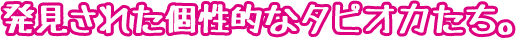 発見された個性的なタピオカたち